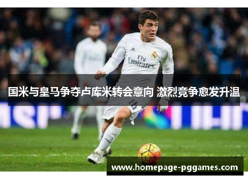 国米与皇马争夺卢库米转会意向 激烈竞争愈发升温