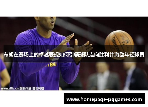 布朗在赛场上的卓越表现如何引领球队走向胜利并激励年轻球员