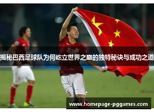 揭秘巴西足球队为何屹立世界之巅的独特秘诀与成功之道