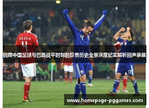 回顾中国足球与巴西战平时刻的珍贵历史全景深度纪实解析回声录展 回顾中国足球与巴西战平时刻的珍贵历史全景深度纪实解析回声录展