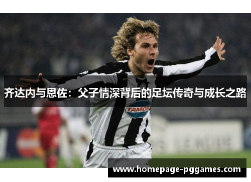 齐达内与恩佐:父子情深背后的足坛传奇与成长之路 齐达内与恩佐:父子情深背后的足坛传奇与成长之路