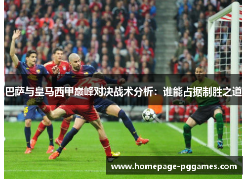 巴萨与皇马西甲巅峰对决战术分析：谁能占据制胜之道