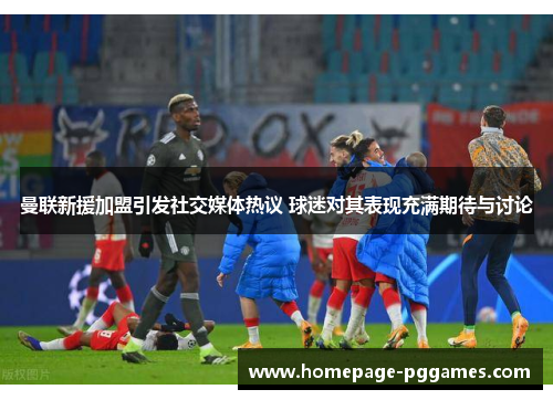 曼联新援加盟引发社交媒体热议 球迷对其表现充满期待与讨论