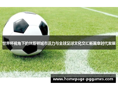 世界杯视角下的休斯顿城市活力与全球足球文化交汇新篇章时代发展