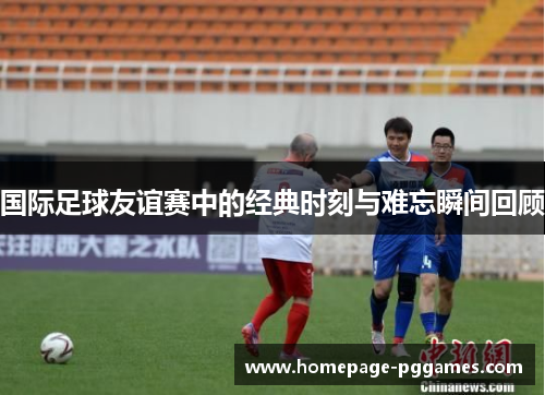 国际足球友谊赛中的经典时刻与难忘瞬间回顾