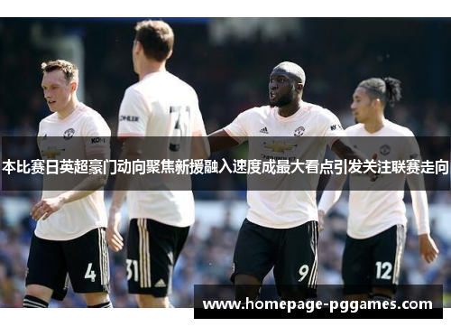 本比赛日英超豪门动向聚焦新援融入速度成最大看点引发关注联赛走向