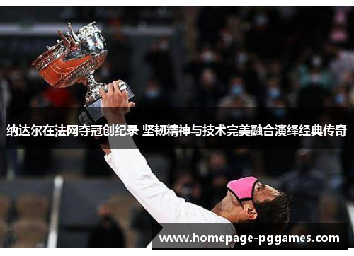 纳达尔在法网夺冠创纪录 坚韧精神与技术完美融合演绎经典传奇 纳达尔在法网夺冠创纪录 坚韧精神与技术完美融合演绎经典传奇
