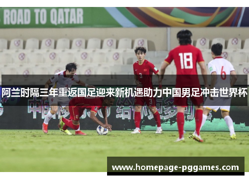 阿兰时隔三年重返国足迎来新机遇助力中国男足冲击世界杯