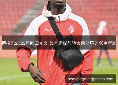 博格巴2022年回归尤文 战术适配与转会前处境的双重考题 博格巴2022年回归尤文 战术适配与转会前处境的双重考题